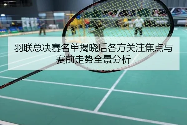 羽联总决赛名单揭晓后各方关注焦点与赛前走势全景分析