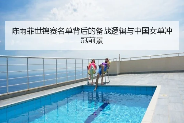 陈雨菲世锦赛名单背后的备战逻辑与中国女单冲冠前景
