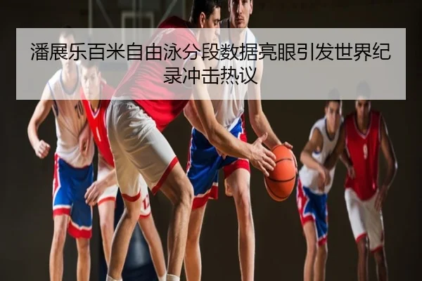 潘展乐百米自由泳分段数据亮眼引发世界纪录冲击热议