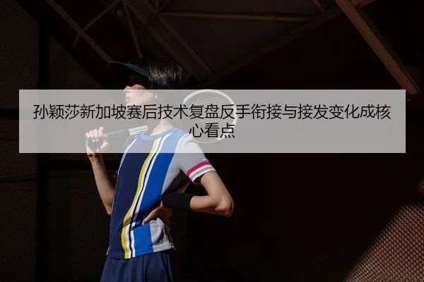 孙颖莎新加坡赛后技术复盘反手衔接与接发变化成核心看点