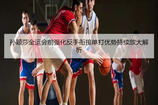 孙颖莎全运会前强化反手衔接单打优势持续放大解析