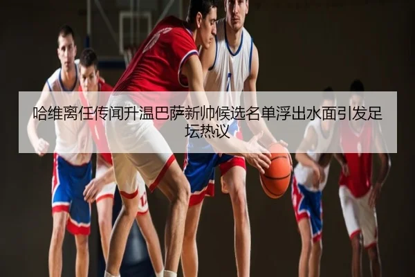 哈维离任传闻升温巴萨新帅候选名单浮出水面引发足坛热议