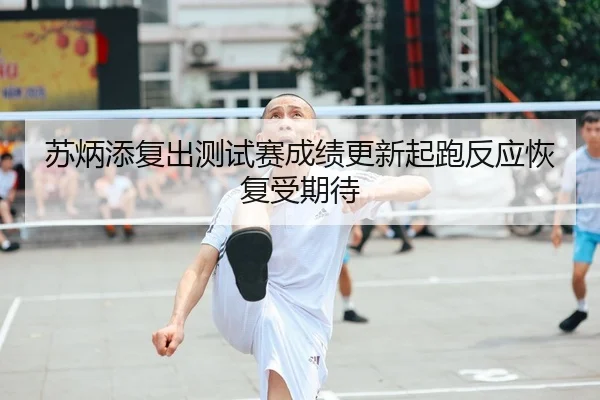 苏炳添复出测试赛成绩更新起跑反应恢复受期待