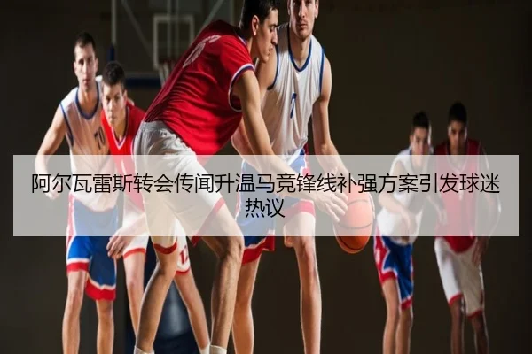 阿尔瓦雷斯转会传闻升温马竞锋线补强方案引发球迷热议