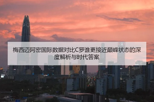 梅西迈阿密国际数据对比C罗谁更接近巅峰状态的深度解析与时代答案