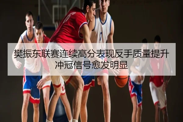 樊振东联赛连续高分表现反手质量提升冲冠信号愈发明显