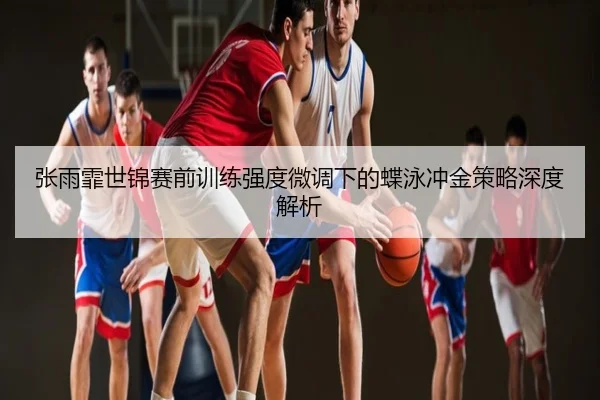 张雨霏世锦赛前训练强度微调下的蝶泳冲金策略深度解析