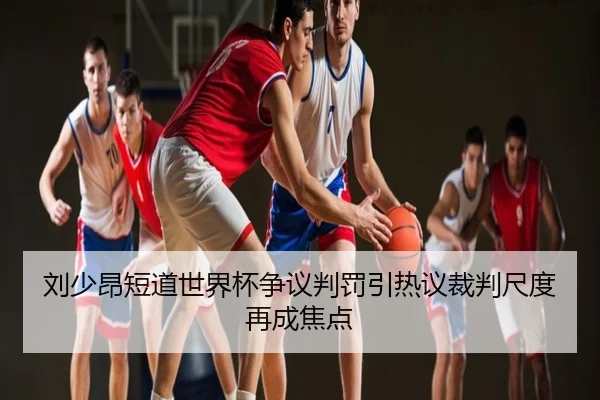 刘少昂短道世界杯争议判罚引热议裁判尺度再成焦点