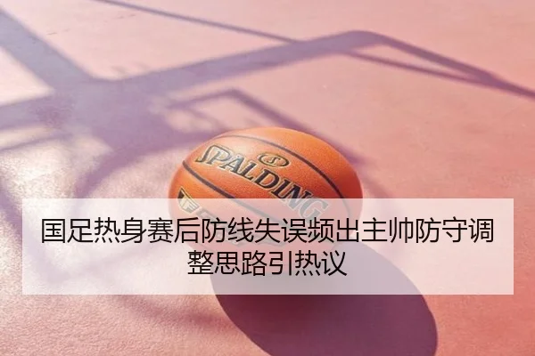 国足热身赛后防线失误频出主帅防守调整思路引热议