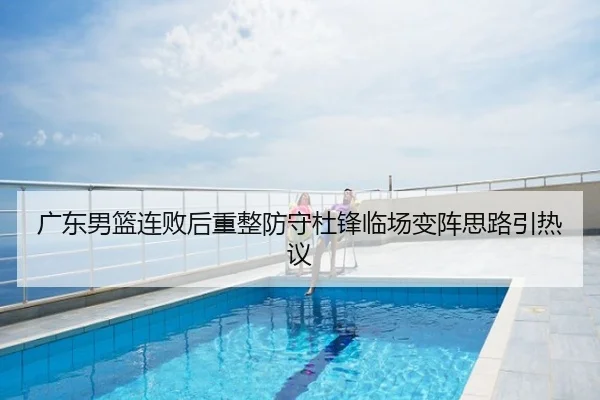 广东男篮连败后重整防守杜锋临场变阵思路引热议